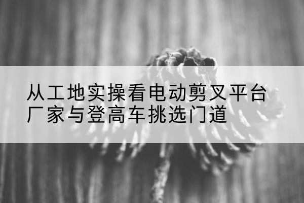 安远电动剪叉升降平台厂家-从工地实操看电动剪叉平台厂家与登高车挑选门道