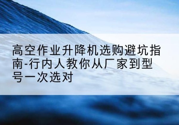 安远升降平台厂家-高空作业升降机选购避坑指南-行内人教你从厂家到型号一次选对