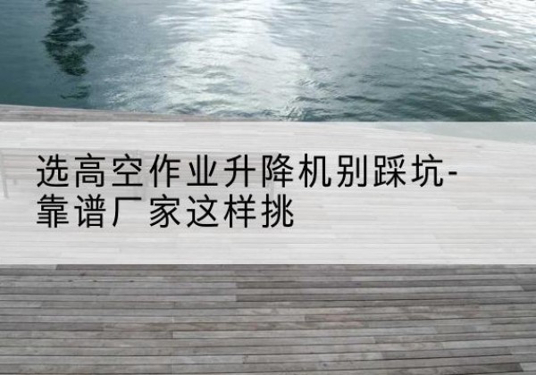 安远剪叉式升降机厂家-选高空作业升降机别踩坑-靠谱厂家这样挑