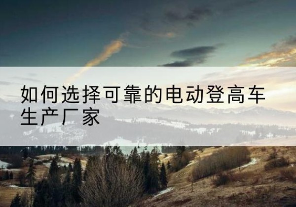 安远电动登高车厂家-如何选择可靠的电动登高车生产厂家
