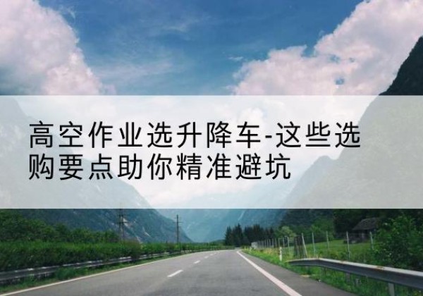 安远升降车厂家-高空作业选升降车-这些选购要点助你*避坑