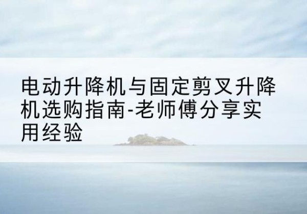 安远电动升降机怎么选-电动升降机与固定剪叉升降机选购指南-老师傅分享实用经验
