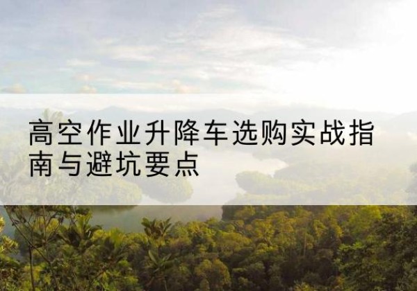安远升降车怎么选-高空作业升降车选购实战指南与避坑要点