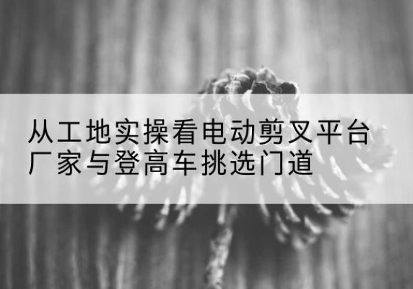 安远电动剪叉升降平台厂家-从工地实操看电动剪叉平台厂家与登高车挑选门道