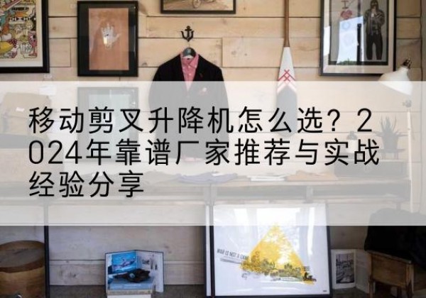 安远升降平台厂家推荐-移动剪叉升降机怎么选？2024年靠谱厂家推荐与实战经验分享