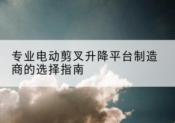 安远电动剪叉升降平台厂家-专业电动剪叉升降平台制造商的选择指南